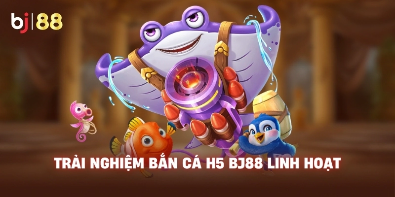Trải nghiệm Bắn Cá H5 BJ88 linh hoạt